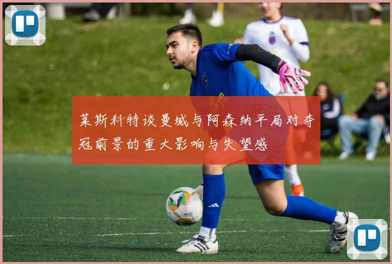 莱斯科特谈曼城与阿森纳平局对夺冠前景的重大影响与失望感