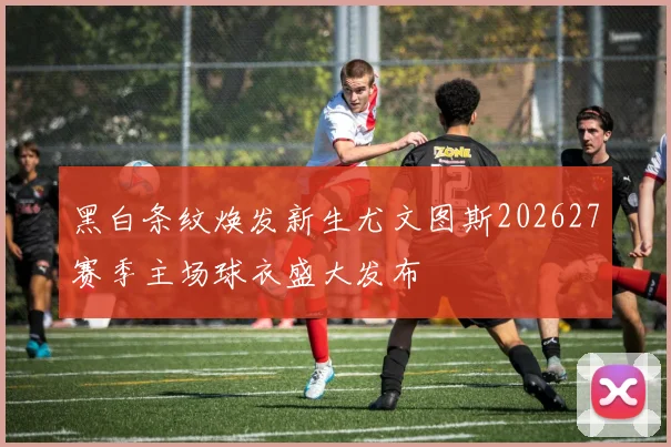 黑白条纹焕发新生尤文图斯202627赛季主场球衣盛大发布