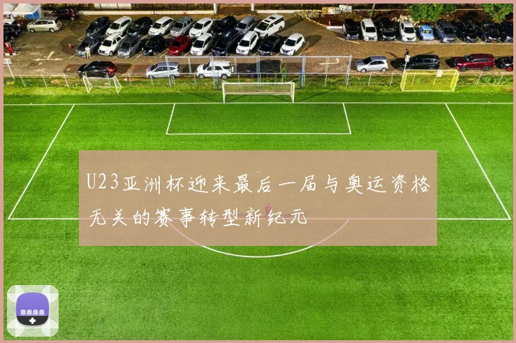 U23亚洲杯迎来最后一届与奥运资格无关的赛事转型新纪元