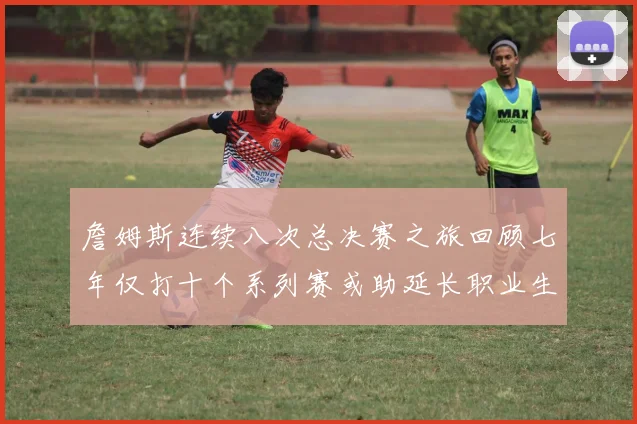 詹姆斯连续八次总决赛之旅回顾七年仅打十个系列赛或助延长职业生涯