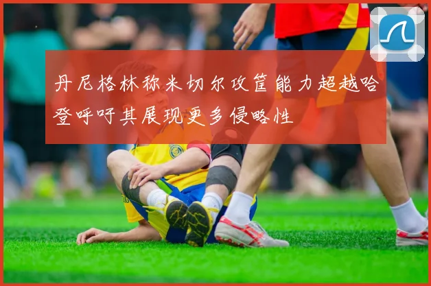丹尼格林称米切尔攻筐能力超越哈登呼吁其展现更多侵略性