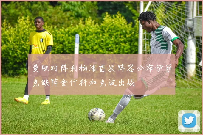 曼联对阵利物浦首发阵容公布伊萨克缺阵舍什科加克波出战
