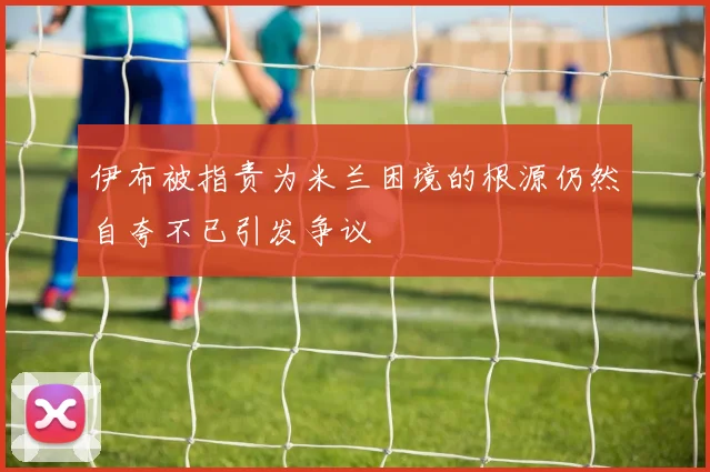 伊布被指责为米兰困境的根源仍然自夸不已引发争议