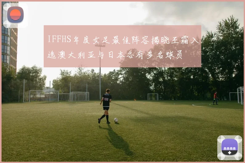 IFFHS年度女足最佳阵容揭晓王霜入选澳大利亚与日本各有多名球员