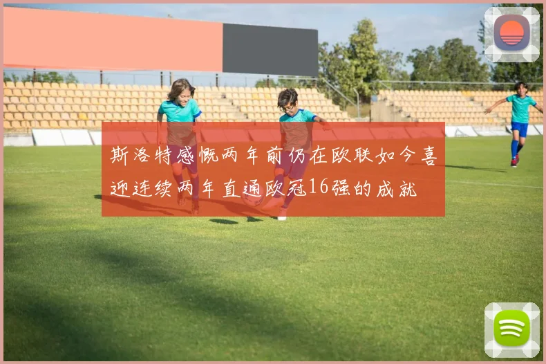 斯洛特感慨两年前仍在欧联如今喜迎连续两年直通欧冠16强的成就