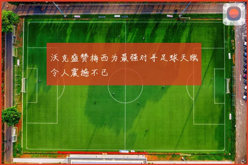 沃克盛赞梅西为最强对手足球天赋令人震撼不已
